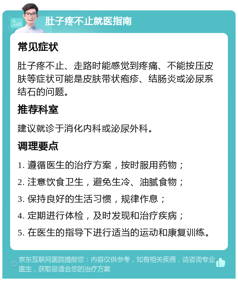 肚子疼不止就医指南 常见症状 肚子疼不止、走路时能感觉到疼痛、不能按压皮肤等症状可能是皮肤带状疱疹、结肠炎或泌尿系结石的问题。 推荐科室 建议就诊于消化内科或泌尿外科。 调理要点 1. 遵循医生的治疗方案，按时服用药物； 2. 注意饮食卫生，避免生冷、油腻食物； 3. 保持良好的生活习惯，规律作息； 4. 定期进行体检，及时发现和治疗疾病； 5. 在医生的指导下进行适当的运动和康复训练。