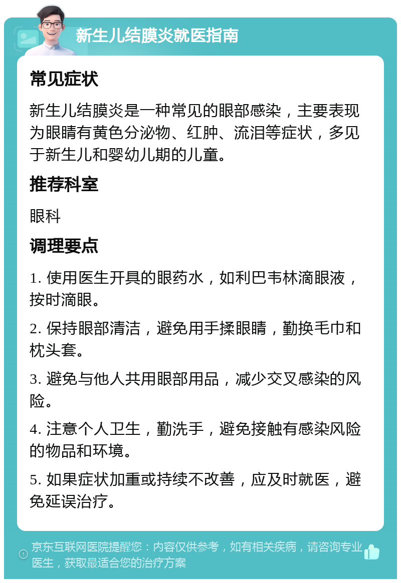 新生儿结膜炎就医指南 常见症状 新生儿结膜炎是一种常见的眼部感染，主要表现为眼睛有黄色分泌物、红肿、流泪等症状，多见于新生儿和婴幼儿期的儿童。 推荐科室 眼科 调理要点 1. 使用医生开具的眼药水，如利巴韦林滴眼液，按时滴眼。 2. 保持眼部清洁，避免用手揉眼睛，勤换毛巾和枕头套。 3. 避免与他人共用眼部用品，减少交叉感染的风险。 4. 注意个人卫生，勤洗手，避免接触有感染风险的物品和环境。 5. 如果症状加重或持续不改善，应及时就医，避免延误治疗。