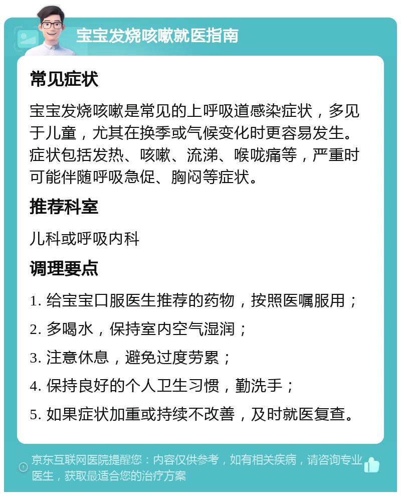 宝宝发烧咳嗽就医指南 常见症状 宝宝发烧咳嗽是常见的上呼吸道感染症状，多见于儿童，尤其在换季或气候变化时更容易发生。症状包括发热、咳嗽、流涕、喉咙痛等，严重时可能伴随呼吸急促、胸闷等症状。 推荐科室 儿科或呼吸内科 调理要点 1. 给宝宝口服医生推荐的药物，按照医嘱服用； 2. 多喝水，保持室内空气湿润； 3. 注意休息，避免过度劳累； 4. 保持良好的个人卫生习惯，勤洗手； 5. 如果症状加重或持续不改善，及时就医复查。