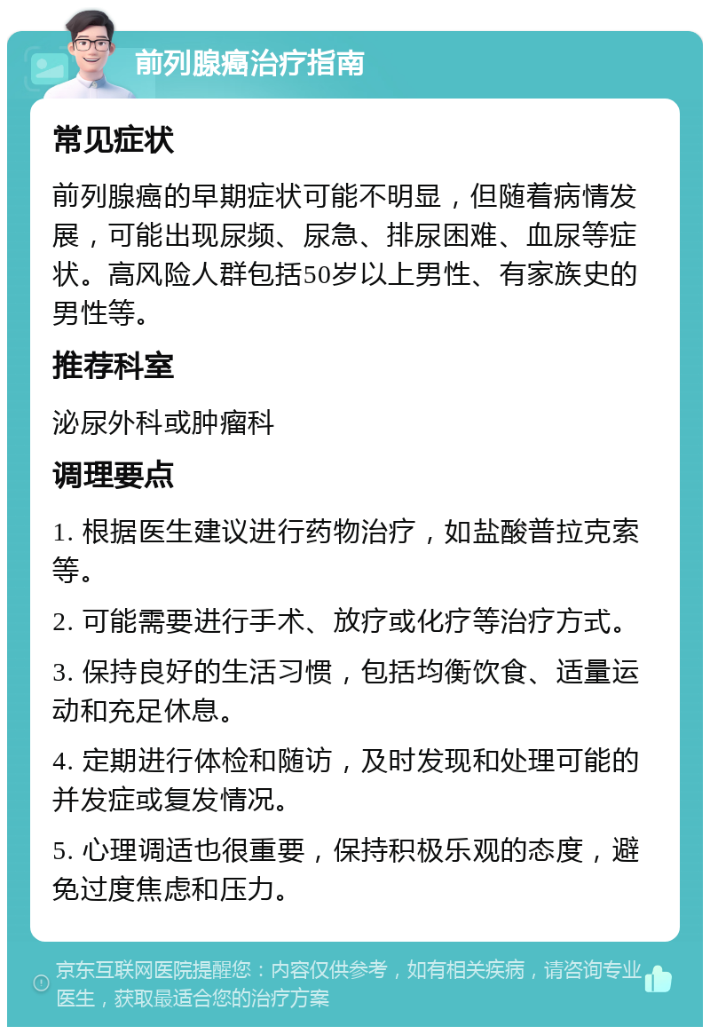 前列腺癌治疗指南 常见症状 前列腺癌的早期症状可能不明显，但随着病情发展，可能出现尿频、尿急、排尿困难、血尿等症状。高风险人群包括50岁以上男性、有家族史的男性等。 推荐科室 泌尿外科或肿瘤科 调理要点 1. 根据医生建议进行药物治疗，如盐酸普拉克索等。 2. 可能需要进行手术、放疗或化疗等治疗方式。 3. 保持良好的生活习惯，包括均衡饮食、适量运动和充足休息。 4. 定期进行体检和随访，及时发现和处理可能的并发症或复发情况。 5. 心理调适也很重要，保持积极乐观的态度，避免过度焦虑和压力。