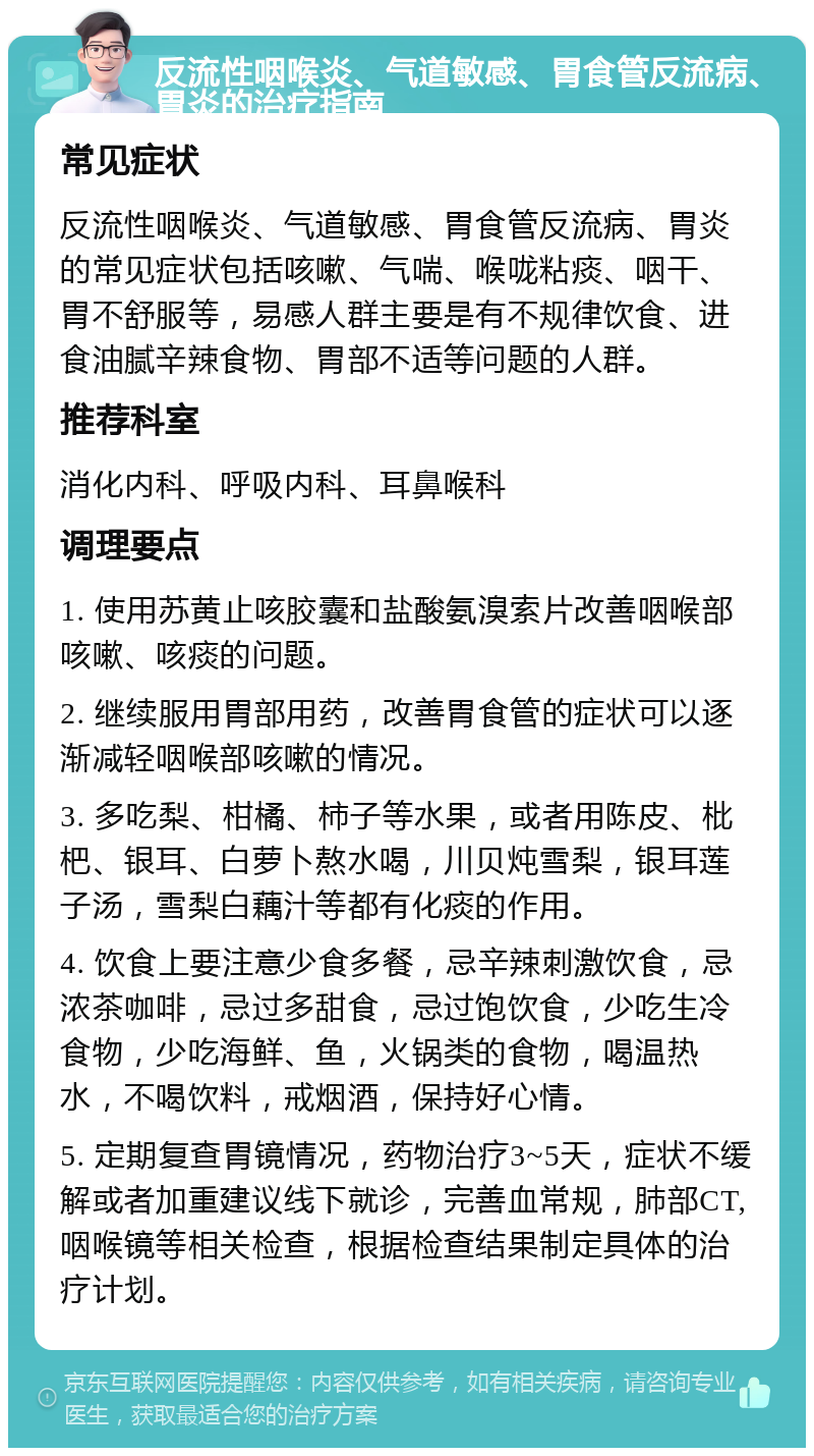 反流性咽喉炎、气道敏感、胃食管反流病、胃炎的治疗指南 常见症状 反流性咽喉炎、气道敏感、胃食管反流病、胃炎的常见症状包括咳嗽、气喘、喉咙粘痰、咽干、胃不舒服等，易感人群主要是有不规律饮食、进食油腻辛辣食物、胃部不适等问题的人群。 推荐科室 消化内科、呼吸内科、耳鼻喉科 调理要点 1. 使用苏黄止咳胶囊和盐酸氨溴索片改善咽喉部咳嗽、咳痰的问题。 2. 继续服用胃部用药，改善胃食管的症状可以逐渐减轻咽喉部咳嗽的情况。 3. 多吃梨、柑橘、柿子等水果，或者用陈皮、枇杷、银耳、白萝卜熬水喝，川贝炖雪梨，银耳莲子汤，雪梨白藕汁等都有化痰的作用。 4. 饮食上要注意少食多餐，忌辛辣刺激饮食，忌浓茶咖啡，忌过多甜食，忌过饱饮食，少吃生冷食物，少吃海鲜、鱼，火锅类的食物，喝温热水，不喝饮料，戒烟酒，保持好心情。 5. 定期复查胃镜情况，药物治疗3~5天，症状不缓解或者加重建议线下就诊，完善血常规，肺部CT,咽喉镜等相关检查，根据检查结果制定具体的治疗计划。