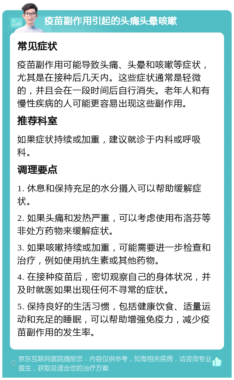 疫苗副作用引起的头痛头晕咳嗽 常见症状 疫苗副作用可能导致头痛、头晕和咳嗽等症状，尤其是在接种后几天内。这些症状通常是轻微的，并且会在一段时间后自行消失。老年人和有慢性疾病的人可能更容易出现这些副作用。 推荐科室 如果症状持续或加重，建议就诊于内科或呼吸科。 调理要点 1. 休息和保持充足的水分摄入可以帮助缓解症状。 2. 如果头痛和发热严重，可以考虑使用布洛芬等非处方药物来缓解症状。 3. 如果咳嗽持续或加重，可能需要进一步检查和治疗，例如使用抗生素或其他药物。 4. 在接种疫苗后，密切观察自己的身体状况，并及时就医如果出现任何不寻常的症状。 5. 保持良好的生活习惯，包括健康饮食、适量运动和充足的睡眠，可以帮助增强免疫力，减少疫苗副作用的发生率。