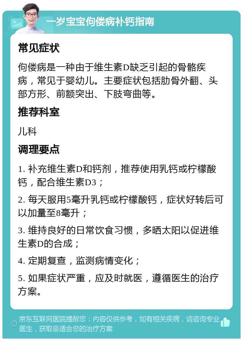 一岁宝宝佝偻病补钙指南 常见症状 佝偻病是一种由于维生素D缺乏引起的骨骼疾病，常见于婴幼儿。主要症状包括肋骨外翻、头部方形、前额突出、下肢弯曲等。 推荐科室 儿科 调理要点 1. 补充维生素D和钙剂，推荐使用乳钙或柠檬酸钙，配合维生素D3； 2. 每天服用5毫升乳钙或柠檬酸钙，症状好转后可以加量至8毫升； 3. 维持良好的日常饮食习惯，多晒太阳以促进维生素D的合成； 4. 定期复查，监测病情变化； 5. 如果症状严重，应及时就医，遵循医生的治疗方案。