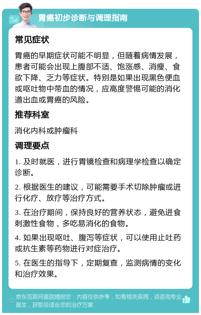 胃癌初步诊断与调理指南 常见症状 胃癌的早期症状可能不明显，但随着病情发展，患者可能会出现上腹部不适、饱涨感、消瘦、食欲下降、乏力等症状。特别是如果出现黑色便血或呕吐物中带血的情况，应高度警惕可能的消化道出血或胃癌的风险。 推荐科室 消化内科或肿瘤科 调理要点 1. 及时就医，进行胃镜检查和病理学检查以确定诊断。 2. 根据医生的建议，可能需要手术切除肿瘤或进行化疗、放疗等治疗方式。 3. 在治疗期间，保持良好的营养状态，避免进食刺激性食物，多吃易消化的食物。 4. 如果出现呕吐、腹泻等症状，可以使用止吐药或抗生素等药物进行对症治疗。 5. 在医生的指导下，定期复查，监测病情的变化和治疗效果。