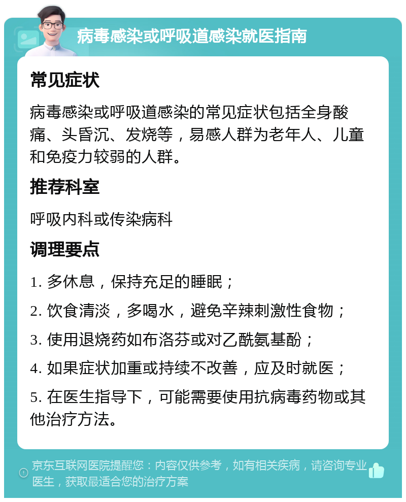 病毒感染或呼吸道感染就医指南 常见症状 病毒感染或呼吸道感染的常见症状包括全身酸痛、头昏沉、发烧等，易感人群为老年人、儿童和免疫力较弱的人群。 推荐科室 呼吸内科或传染病科 调理要点 1. 多休息，保持充足的睡眠； 2. 饮食清淡，多喝水，避免辛辣刺激性食物； 3. 使用退烧药如布洛芬或对乙酰氨基酚； 4. 如果症状加重或持续不改善，应及时就医； 5. 在医生指导下，可能需要使用抗病毒药物或其他治疗方法。