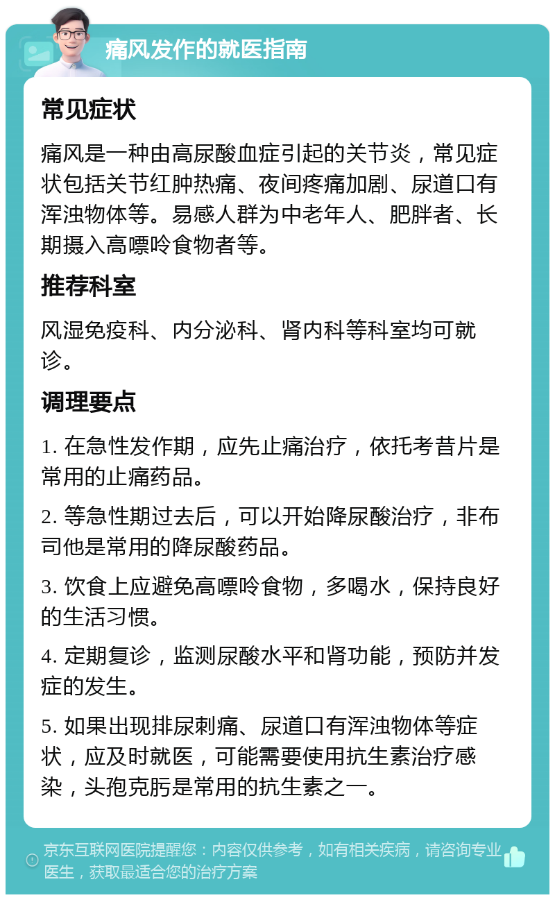 痛风发作的就医指南 常见症状 痛风是一种由高尿酸血症引起的关节炎，常见症状包括关节红肿热痛、夜间疼痛加剧、尿道口有浑浊物体等。易感人群为中老年人、肥胖者、长期摄入高嘌呤食物者等。 推荐科室 风湿免疫科、内分泌科、肾内科等科室均可就诊。 调理要点 1. 在急性发作期，应先止痛治疗，依托考昔片是常用的止痛药品。 2. 等急性期过去后，可以开始降尿酸治疗，非布司他是常用的降尿酸药品。 3. 饮食上应避免高嘌呤食物，多喝水，保持良好的生活习惯。 4. 定期复诊，监测尿酸水平和肾功能，预防并发症的发生。 5. 如果出现排尿刺痛、尿道口有浑浊物体等症状，应及时就医，可能需要使用抗生素治疗感染，头孢克肟是常用的抗生素之一。