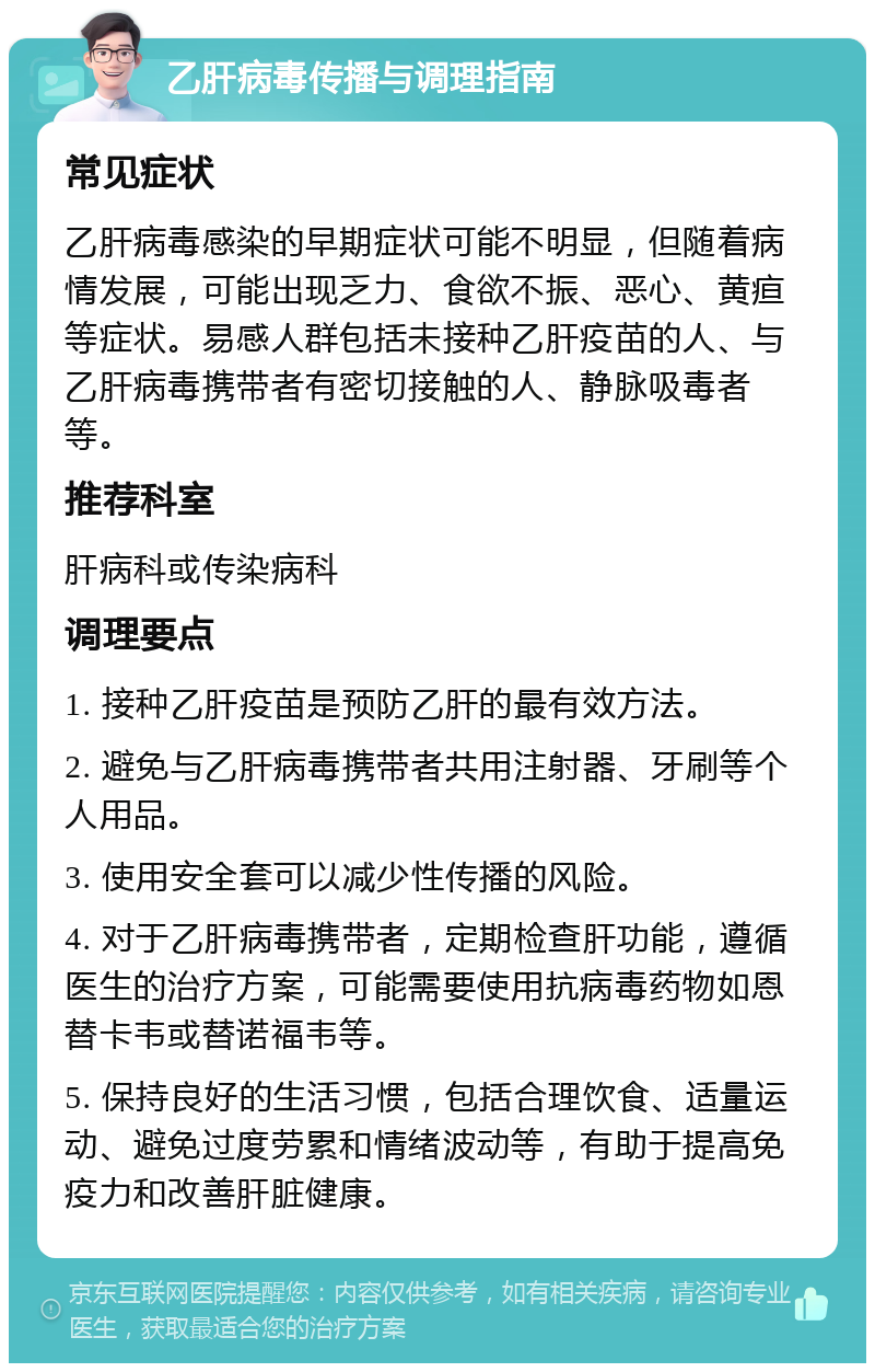 乙肝病毒传播与调理指南 常见症状 乙肝病毒感染的早期症状可能不明显，但随着病情发展，可能出现乏力、食欲不振、恶心、黄疸等症状。易感人群包括未接种乙肝疫苗的人、与乙肝病毒携带者有密切接触的人、静脉吸毒者等。 推荐科室 肝病科或传染病科 调理要点 1. 接种乙肝疫苗是预防乙肝的最有效方法。 2. 避免与乙肝病毒携带者共用注射器、牙刷等个人用品。 3. 使用安全套可以减少性传播的风险。 4. 对于乙肝病毒携带者，定期检查肝功能，遵循医生的治疗方案，可能需要使用抗病毒药物如恩替卡韦或替诺福韦等。 5. 保持良好的生活习惯，包括合理饮食、适量运动、避免过度劳累和情绪波动等，有助于提高免疫力和改善肝脏健康。