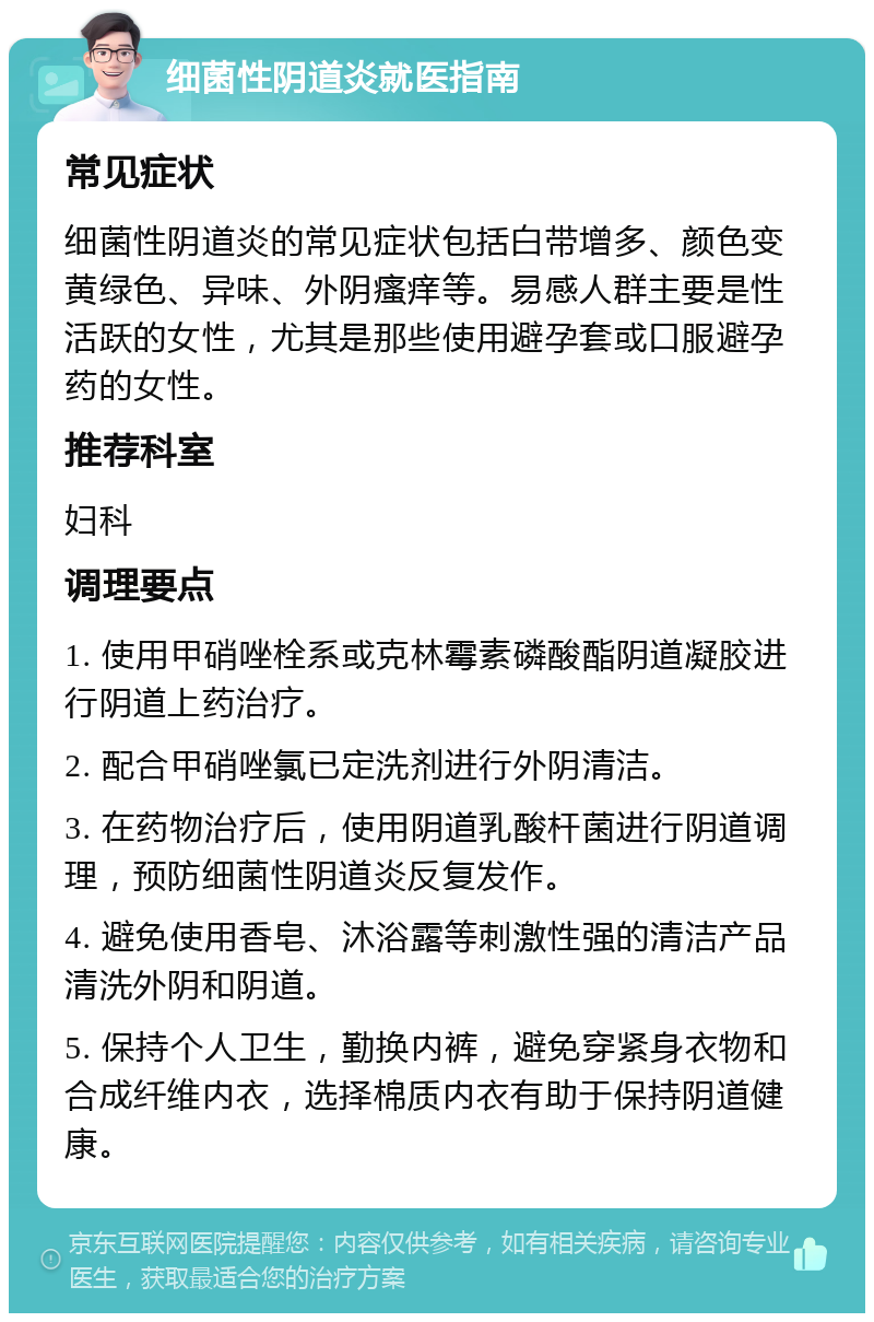 细菌性阴道炎就医指南 常见症状 细菌性阴道炎的常见症状包括白带增多、颜色变黄绿色、异味、外阴瘙痒等。易感人群主要是性活跃的女性，尤其是那些使用避孕套或口服避孕药的女性。 推荐科室 妇科 调理要点 1. 使用甲硝唑栓系或克林霉素磷酸酯阴道凝胶进行阴道上药治疗。 2. 配合甲硝唑氯已定洗剂进行外阴清洁。 3. 在药物治疗后，使用阴道乳酸杆菌进行阴道调理，预防细菌性阴道炎反复发作。 4. 避免使用香皂、沐浴露等刺激性强的清洁产品清洗外阴和阴道。 5. 保持个人卫生，勤换内裤，避免穿紧身衣物和合成纤维内衣，选择棉质内衣有助于保持阴道健康。