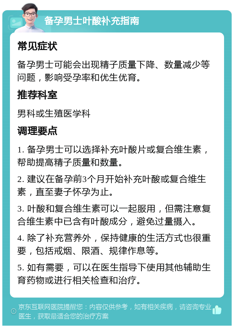 备孕男士叶酸补充指南 常见症状 备孕男士可能会出现精子质量下降、数量减少等问题，影响受孕率和优生优育。 推荐科室 男科或生殖医学科 调理要点 1. 备孕男士可以选择补充叶酸片或复合维生素，帮助提高精子质量和数量。 2. 建议在备孕前3个月开始补充叶酸或复合维生素，直至妻子怀孕为止。 3. 叶酸和复合维生素可以一起服用，但需注意复合维生素中已含有叶酸成分，避免过量摄入。 4. 除了补充营养外，保持健康的生活方式也很重要，包括戒烟、限酒、规律作息等。 5. 如有需要，可以在医生指导下使用其他辅助生育药物或进行相关检查和治疗。