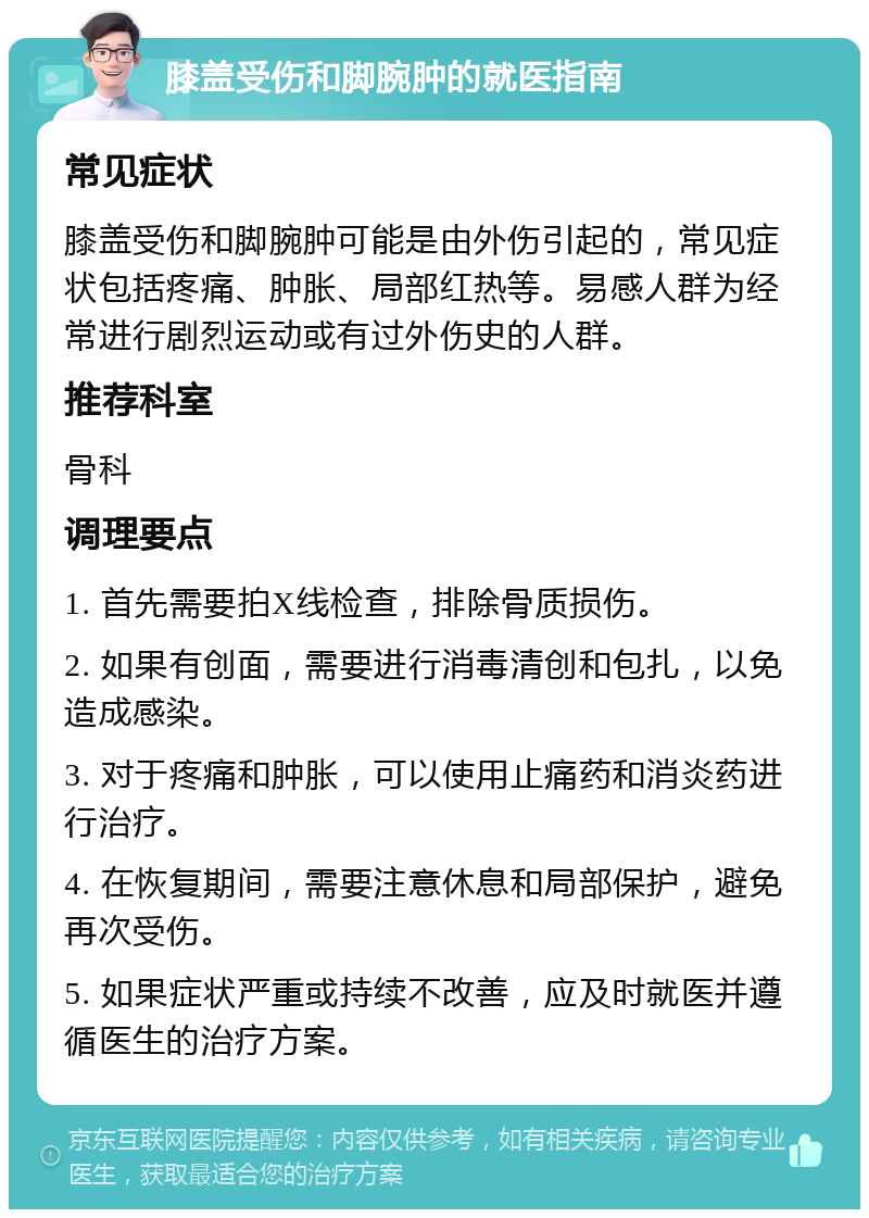 膝盖受伤和脚腕肿的就医指南 常见症状 膝盖受伤和脚腕肿可能是由外伤引起的，常见症状包括疼痛、肿胀、局部红热等。易感人群为经常进行剧烈运动或有过外伤史的人群。 推荐科室 骨科 调理要点 1. 首先需要拍X线检查，排除骨质损伤。 2. 如果有创面，需要进行消毒清创和包扎，以免造成感染。 3. 对于疼痛和肿胀，可以使用止痛药和消炎药进行治疗。 4. 在恢复期间，需要注意休息和局部保护，避免再次受伤。 5. 如果症状严重或持续不改善，应及时就医并遵循医生的治疗方案。