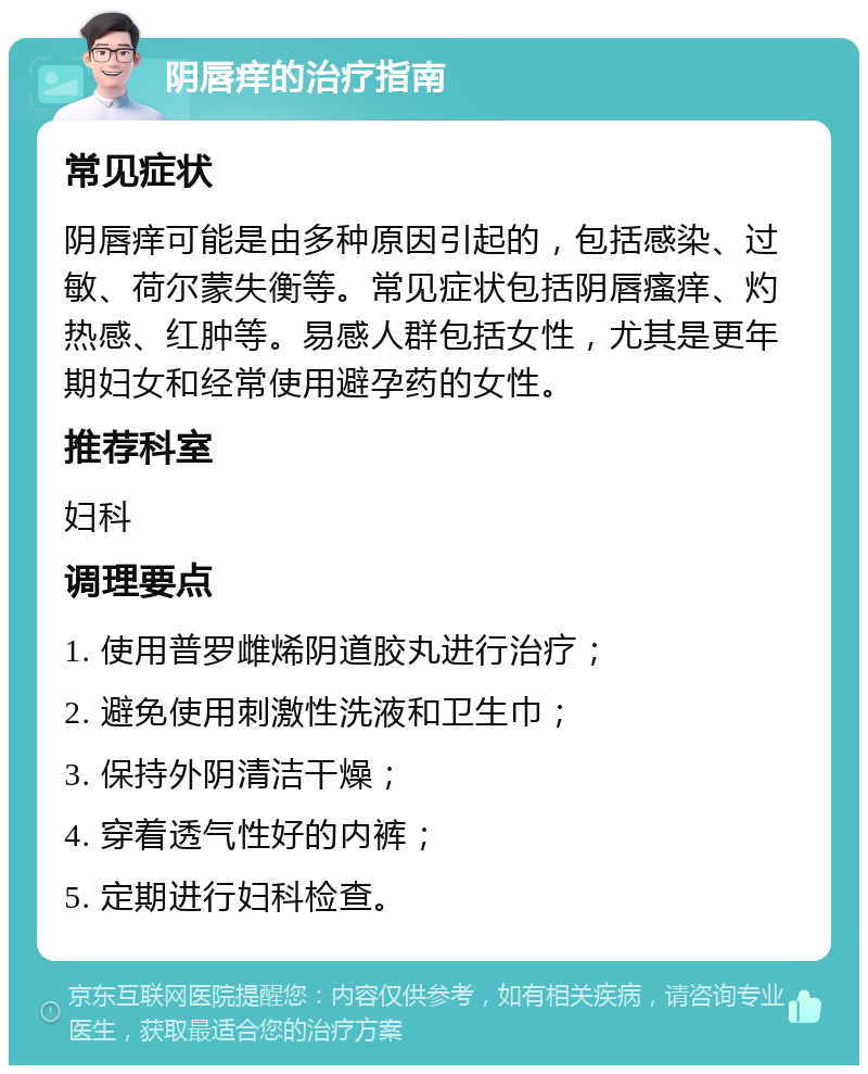 阴唇痒的治疗指南 常见症状 阴唇痒可能是由多种原因引起的，包括感染、过敏、荷尔蒙失衡等。常见症状包括阴唇瘙痒、灼热感、红肿等。易感人群包括女性，尤其是更年期妇女和经常使用避孕药的女性。 推荐科室 妇科 调理要点 1. 使用普罗雌烯阴道胶丸进行治疗； 2. 避免使用刺激性洗液和卫生巾； 3. 保持外阴清洁干燥； 4. 穿着透气性好的内裤； 5. 定期进行妇科检查。