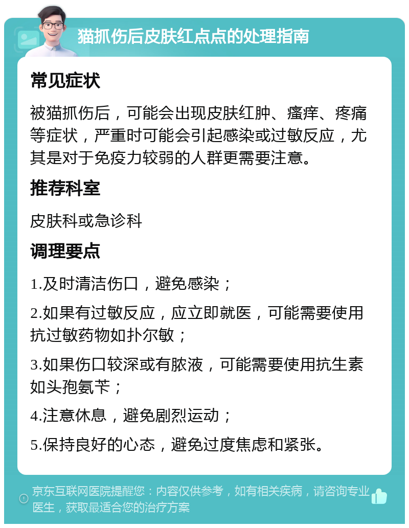 猫抓伤后皮肤红点点的处理指南 常见症状 被猫抓伤后，可能会出现皮肤红肿、瘙痒、疼痛等症状，严重时可能会引起感染或过敏反应，尤其是对于免疫力较弱的人群更需要注意。 推荐科室 皮肤科或急诊科 调理要点 1.及时清洁伤口，避免感染； 2.如果有过敏反应，应立即就医，可能需要使用抗过敏药物如扑尔敏； 3.如果伤口较深或有脓液，可能需要使用抗生素如头孢氨苄； 4.注意休息，避免剧烈运动； 5.保持良好的心态，避免过度焦虑和紧张。