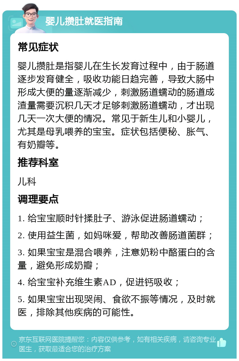 婴儿攒肚就医指南 常见症状 婴儿攒肚是指婴儿在生长发育过程中，由于肠道逐步发育健全，吸收功能日趋完善，导致大肠中形成大便的量逐渐减少，刺激肠道蠕动的肠道成渣量需要沉积几天才足够刺激肠道蠕动，才出现几天一次大便的情况。常见于新生儿和小婴儿，尤其是母乳喂养的宝宝。症状包括便秘、胀气、有奶瓣等。 推荐科室 儿科 调理要点 1. 给宝宝顺时针揉肚子、游泳促进肠道蠕动； 2. 使用益生菌，如妈咪爱，帮助改善肠道菌群； 3. 如果宝宝是混合喂养，注意奶粉中酪蛋白的含量，避免形成奶瓣； 4. 给宝宝补充维生素AD，促进钙吸收； 5. 如果宝宝出现哭闹、食欲不振等情况，及时就医，排除其他疾病的可能性。