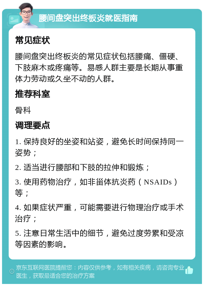 腰间盘突出终板炎就医指南 常见症状 腰间盘突出终板炎的常见症状包括腰痛、僵硬、下肢麻木或疼痛等。易感人群主要是长期从事重体力劳动或久坐不动的人群。 推荐科室 骨科 调理要点 1. 保持良好的坐姿和站姿，避免长时间保持同一姿势； 2. 适当进行腰部和下肢的拉伸和锻炼； 3. 使用药物治疗，如非甾体抗炎药（NSAIDs）等； 4. 如果症状严重，可能需要进行物理治疗或手术治疗； 5. 注意日常生活中的细节，避免过度劳累和受凉等因素的影响。