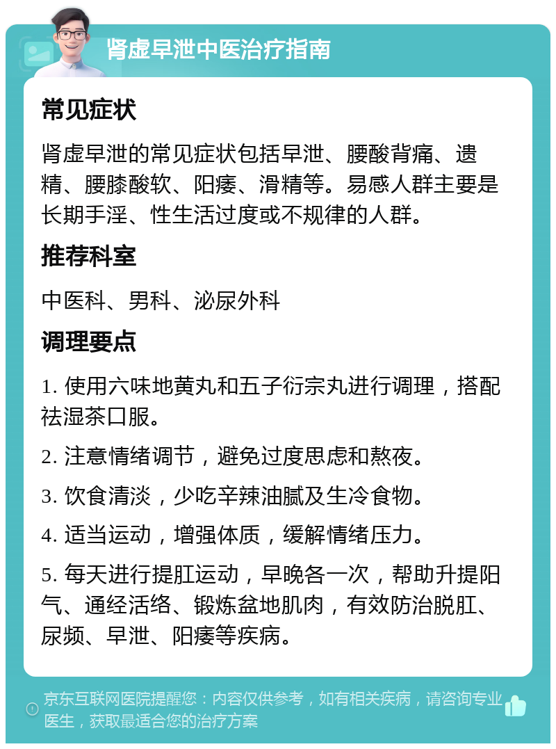 肾虚早泄中医治疗指南 常见症状 肾虚早泄的常见症状包括早泄、腰酸背痛、遗精、腰膝酸软、阳痿、滑精等。易感人群主要是长期手淫、性生活过度或不规律的人群。 推荐科室 中医科、男科、泌尿外科 调理要点 1. 使用六味地黄丸和五子衍宗丸进行调理，搭配祛湿茶口服。 2. 注意情绪调节，避免过度思虑和熬夜。 3. 饮食清淡，少吃辛辣油腻及生冷食物。 4. 适当运动，增强体质，缓解情绪压力。 5. 每天进行提肛运动，早晚各一次，帮助升提阳气、通经活络、锻炼盆地肌肉，有效防治脱肛、尿频、早泄、阳痿等疾病。