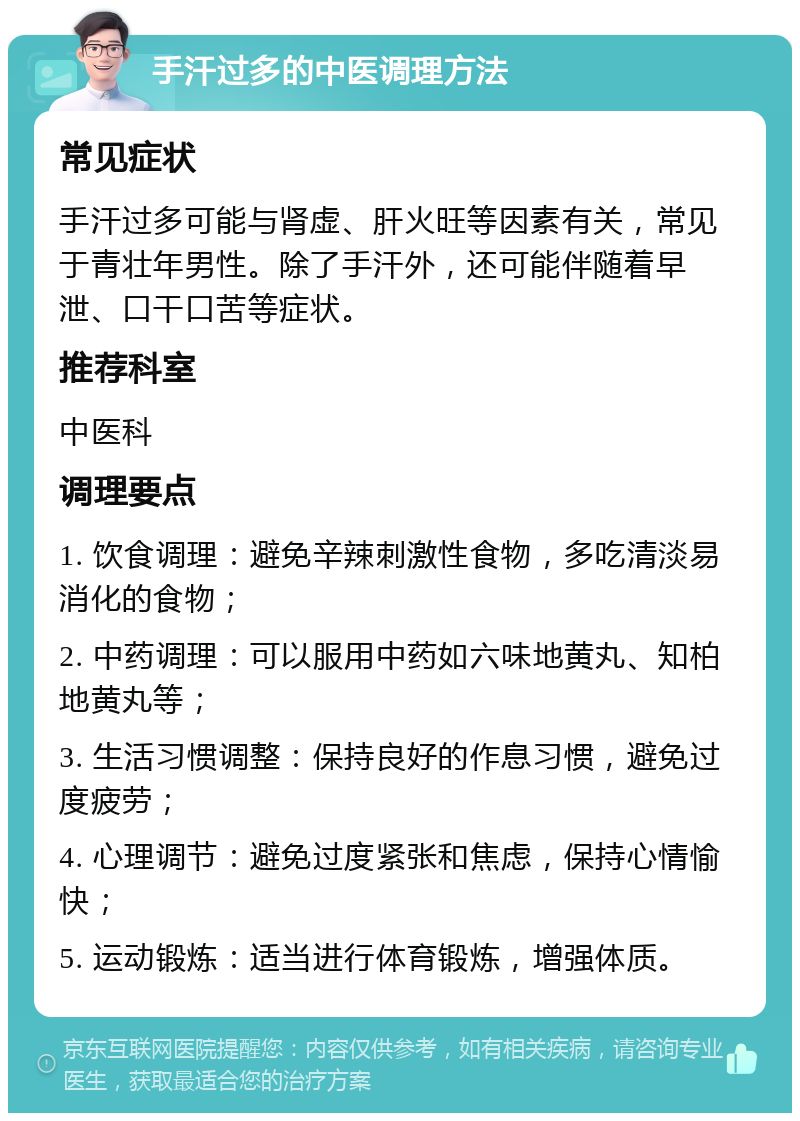 手汗过多的中医调理方法 常见症状 手汗过多可能与肾虚、肝火旺等因素有关，常见于青壮年男性。除了手汗外，还可能伴随着早泄、口干口苦等症状。 推荐科室 中医科 调理要点 1. 饮食调理：避免辛辣刺激性食物，多吃清淡易消化的食物； 2. 中药调理：可以服用中药如六味地黄丸、知柏地黄丸等； 3. 生活习惯调整：保持良好的作息习惯，避免过度疲劳； 4. 心理调节：避免过度紧张和焦虑，保持心情愉快； 5. 运动锻炼：适当进行体育锻炼，增强体质。