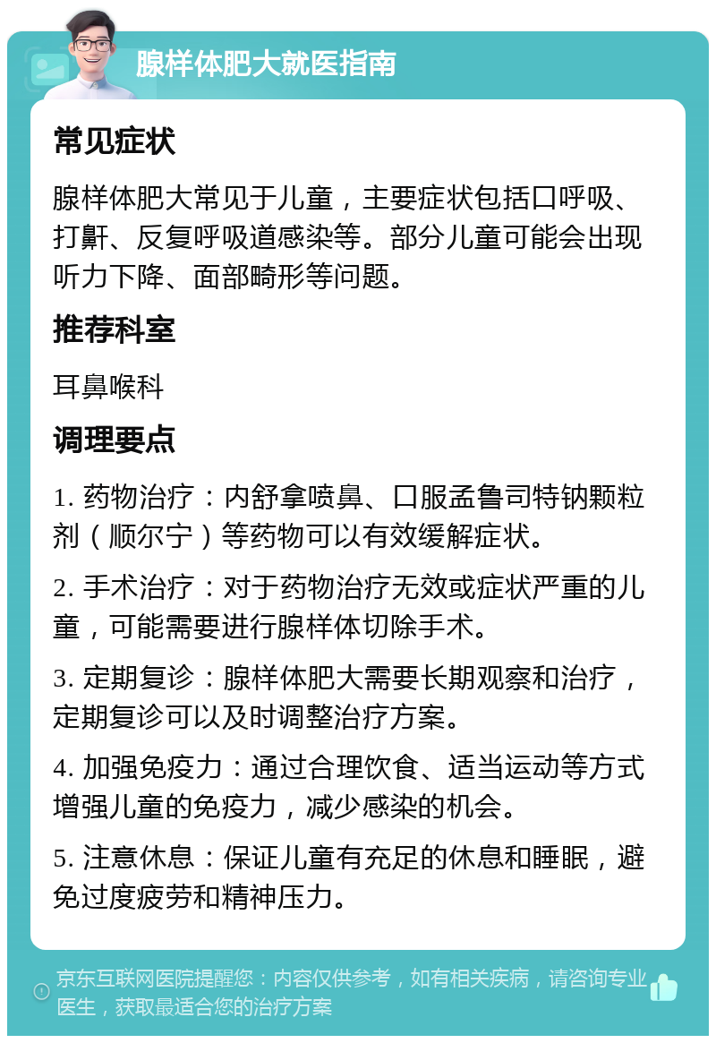 腺样体肥大就医指南 常见症状 腺样体肥大常见于儿童，主要症状包括口呼吸、打鼾、反复呼吸道感染等。部分儿童可能会出现听力下降、面部畸形等问题。 推荐科室 耳鼻喉科 调理要点 1. 药物治疗：内舒拿喷鼻、口服孟鲁司特钠颗粒剂（顺尔宁）等药物可以有效缓解症状。 2. 手术治疗：对于药物治疗无效或症状严重的儿童，可能需要进行腺样体切除手术。 3. 定期复诊：腺样体肥大需要长期观察和治疗，定期复诊可以及时调整治疗方案。 4. 加强免疫力：通过合理饮食、适当运动等方式增强儿童的免疫力，减少感染的机会。 5. 注意休息：保证儿童有充足的休息和睡眠，避免过度疲劳和精神压力。