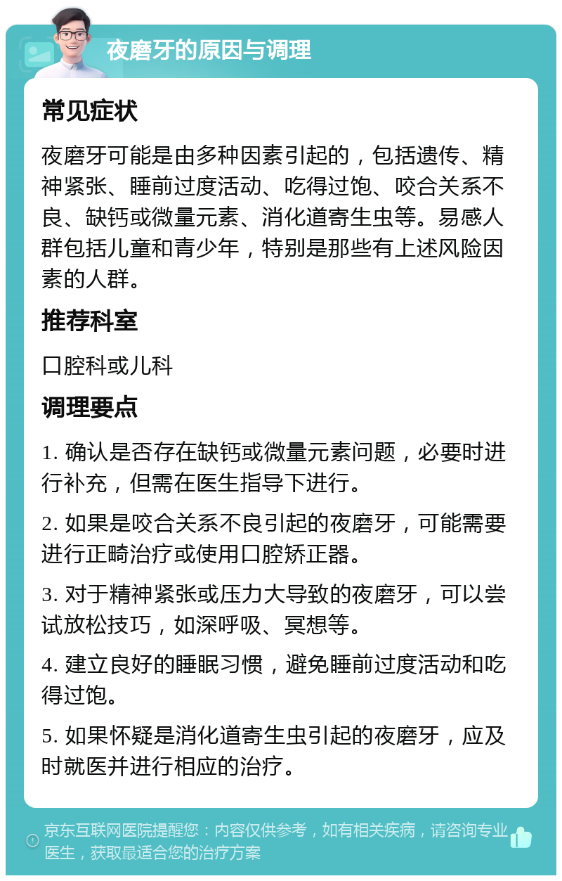 夜磨牙的原因与调理 常见症状 夜磨牙可能是由多种因素引起的，包括遗传、精神紧张、睡前过度活动、吃得过饱、咬合关系不良、缺钙或微量元素、消化道寄生虫等。易感人群包括儿童和青少年，特别是那些有上述风险因素的人群。 推荐科室 口腔科或儿科 调理要点 1. 确认是否存在缺钙或微量元素问题，必要时进行补充，但需在医生指导下进行。 2. 如果是咬合关系不良引起的夜磨牙，可能需要进行正畸治疗或使用口腔矫正器。 3. 对于精神紧张或压力大导致的夜磨牙，可以尝试放松技巧，如深呼吸、冥想等。 4. 建立良好的睡眠习惯，避免睡前过度活动和吃得过饱。 5. 如果怀疑是消化道寄生虫引起的夜磨牙，应及时就医并进行相应的治疗。