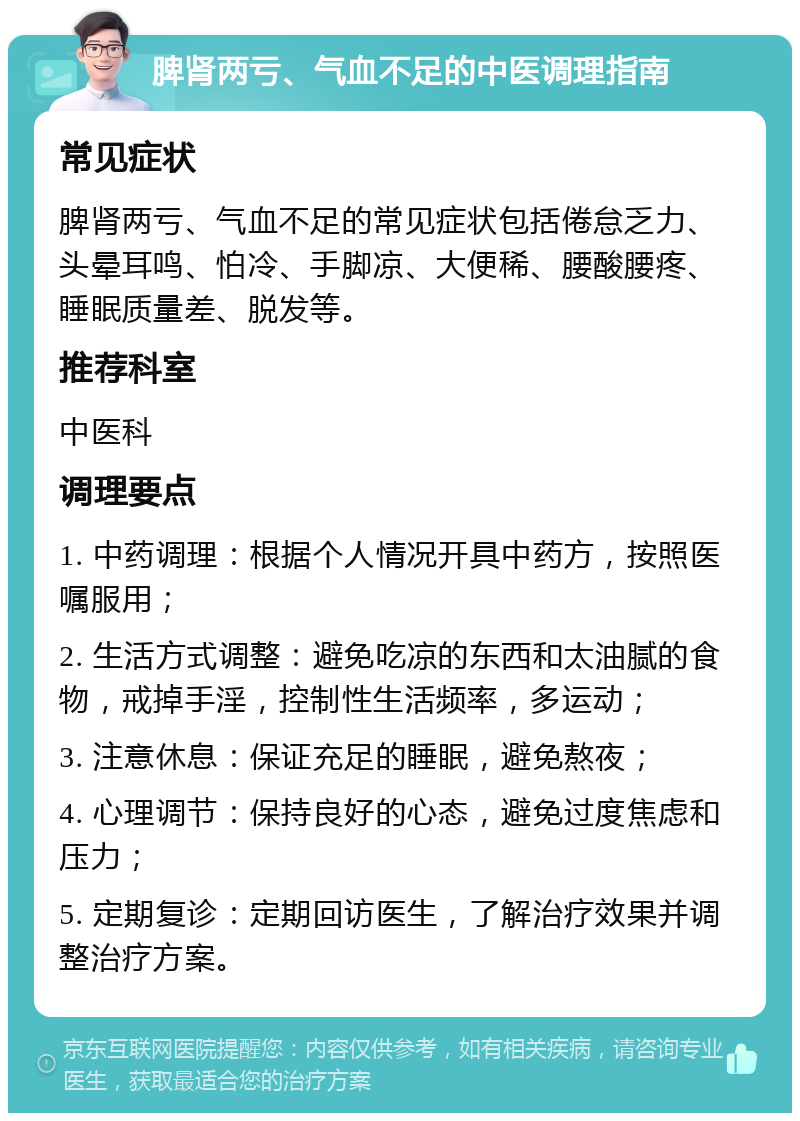 脾肾两亏、气血不足的中医调理指南 常见症状 脾肾两亏、气血不足的常见症状包括倦怠乏力、头晕耳鸣、怕冷、手脚凉、大便稀、腰酸腰疼、睡眠质量差、脱发等。 推荐科室 中医科 调理要点 1. 中药调理：根据个人情况开具中药方，按照医嘱服用； 2. 生活方式调整：避免吃凉的东西和太油腻的食物，戒掉手淫，控制性生活频率，多运动； 3. 注意休息：保证充足的睡眠，避免熬夜； 4. 心理调节：保持良好的心态，避免过度焦虑和压力； 5. 定期复诊：定期回访医生，了解治疗效果并调整治疗方案。