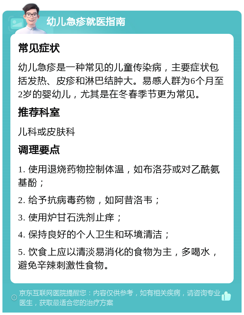 幼儿急疹就医指南 常见症状 幼儿急疹是一种常见的儿童传染病，主要症状包括发热、皮疹和淋巴结肿大。易感人群为6个月至2岁的婴幼儿，尤其是在冬春季节更为常见。 推荐科室 儿科或皮肤科 调理要点 1. 使用退烧药物控制体温，如布洛芬或对乙酰氨基酚； 2. 给予抗病毒药物，如阿昔洛韦； 3. 使用炉甘石洗剂止痒； 4. 保持良好的个人卫生和环境清洁； 5. 饮食上应以清淡易消化的食物为主，多喝水，避免辛辣刺激性食物。