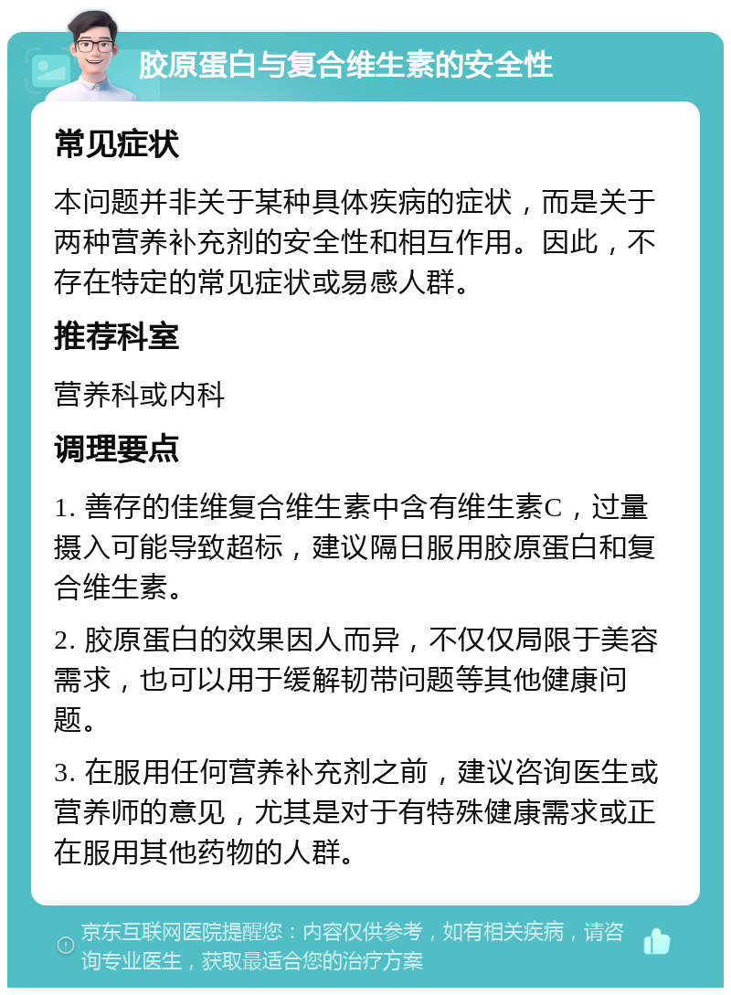 胶原蛋白与复合维生素的安全性 常见症状 本问题并非关于某种具体疾病的症状，而是关于两种营养补充剂的安全性和相互作用。因此，不存在特定的常见症状或易感人群。 推荐科室 营养科或内科 调理要点 1. 善存的佳维复合维生素中含有维生素C，过量摄入可能导致超标，建议隔日服用胶原蛋白和复合维生素。 2. 胶原蛋白的效果因人而异，不仅仅局限于美容需求，也可以用于缓解韧带问题等其他健康问题。 3. 在服用任何营养补充剂之前，建议咨询医生或营养师的意见，尤其是对于有特殊健康需求或正在服用其他药物的人群。