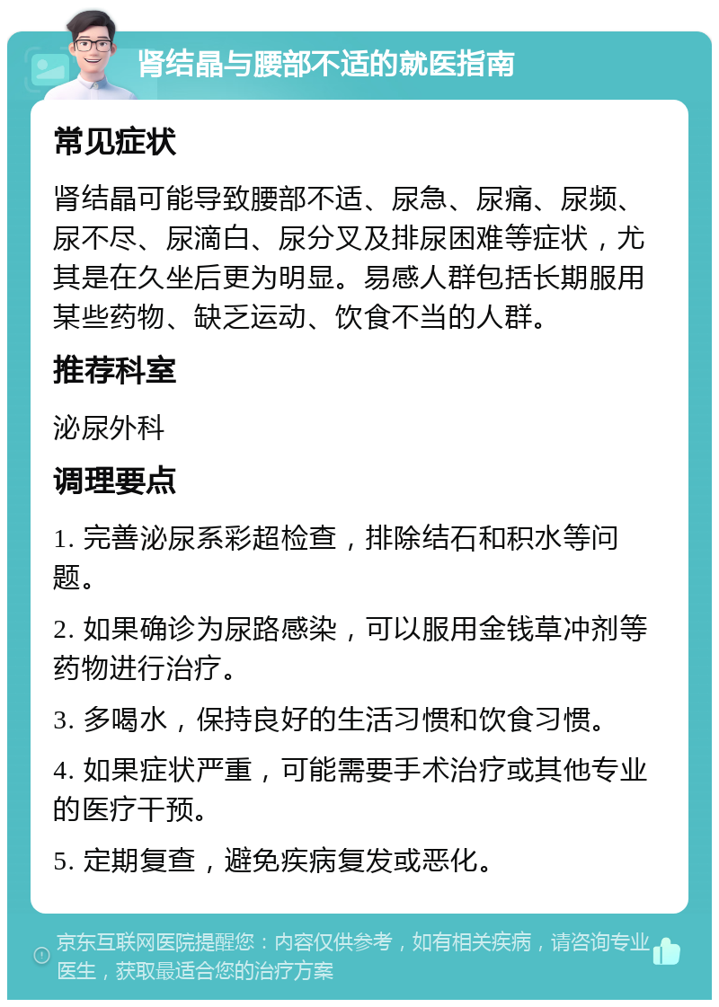 肾结晶与腰部不适的就医指南 常见症状 肾结晶可能导致腰部不适、尿急、尿痛、尿频、尿不尽、尿滴白、尿分叉及排尿困难等症状，尤其是在久坐后更为明显。易感人群包括长期服用某些药物、缺乏运动、饮食不当的人群。 推荐科室 泌尿外科 调理要点 1. 完善泌尿系彩超检查，排除结石和积水等问题。 2. 如果确诊为尿路感染，可以服用金钱草冲剂等药物进行治疗。 3. 多喝水，保持良好的生活习惯和饮食习惯。 4. 如果症状严重，可能需要手术治疗或其他专业的医疗干预。 5. 定期复查，避免疾病复发或恶化。