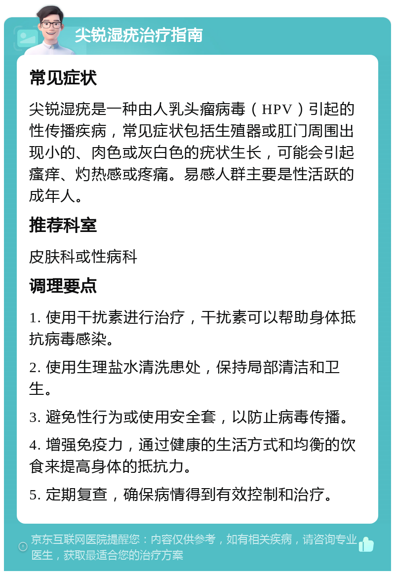 尖锐湿疣治疗指南 常见症状 尖锐湿疣是一种由人乳头瘤病毒（HPV）引起的性传播疾病，常见症状包括生殖器或肛门周围出现小的、肉色或灰白色的疣状生长，可能会引起瘙痒、灼热感或疼痛。易感人群主要是性活跃的成年人。 推荐科室 皮肤科或性病科 调理要点 1. 使用干扰素进行治疗，干扰素可以帮助身体抵抗病毒感染。 2. 使用生理盐水清洗患处，保持局部清洁和卫生。 3. 避免性行为或使用安全套，以防止病毒传播。 4. 增强免疫力，通过健康的生活方式和均衡的饮食来提高身体的抵抗力。 5. 定期复查，确保病情得到有效控制和治疗。