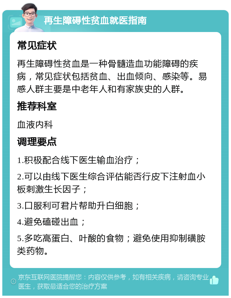 再生障碍性贫血就医指南 常见症状 再生障碍性贫血是一种骨髓造血功能障碍的疾病，常见症状包括贫血、出血倾向、感染等。易感人群主要是中老年人和有家族史的人群。 推荐科室 血液内科 调理要点 1.积极配合线下医生输血治疗； 2.可以由线下医生综合评估能否行皮下注射血小板刺激生长因子； 3.口服利可君片帮助升白细胞； 4.避免磕碰出血； 5.多吃高蛋白、叶酸的食物；避免使用抑制磺胺类药物。