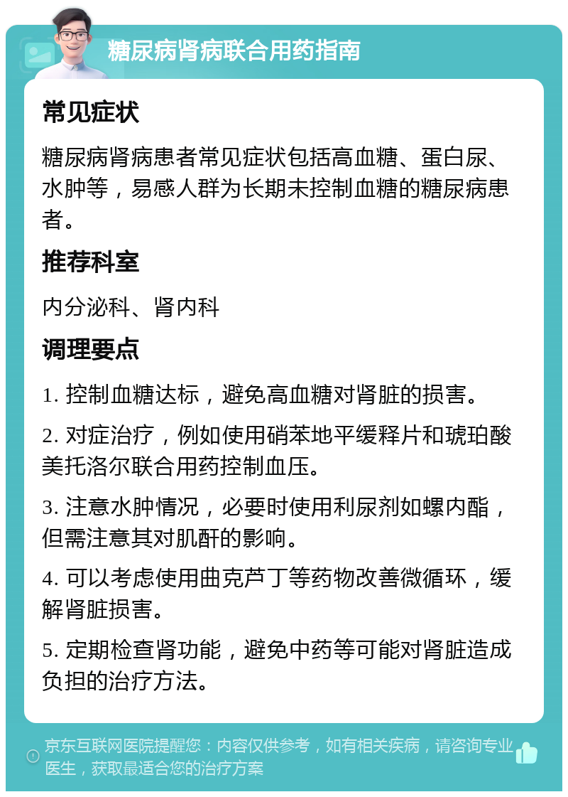 糖尿病肾病联合用药指南 常见症状 糖尿病肾病患者常见症状包括高血糖、蛋白尿、水肿等，易感人群为长期未控制血糖的糖尿病患者。 推荐科室 内分泌科、肾内科 调理要点 1. 控制血糖达标，避免高血糖对肾脏的损害。 2. 对症治疗，例如使用硝苯地平缓释片和琥珀酸美托洛尔联合用药控制血压。 3. 注意水肿情况，必要时使用利尿剂如螺内酯，但需注意其对肌酐的影响。 4. 可以考虑使用曲克芦丁等药物改善微循环，缓解肾脏损害。 5. 定期检查肾功能，避免中药等可能对肾脏造成负担的治疗方法。