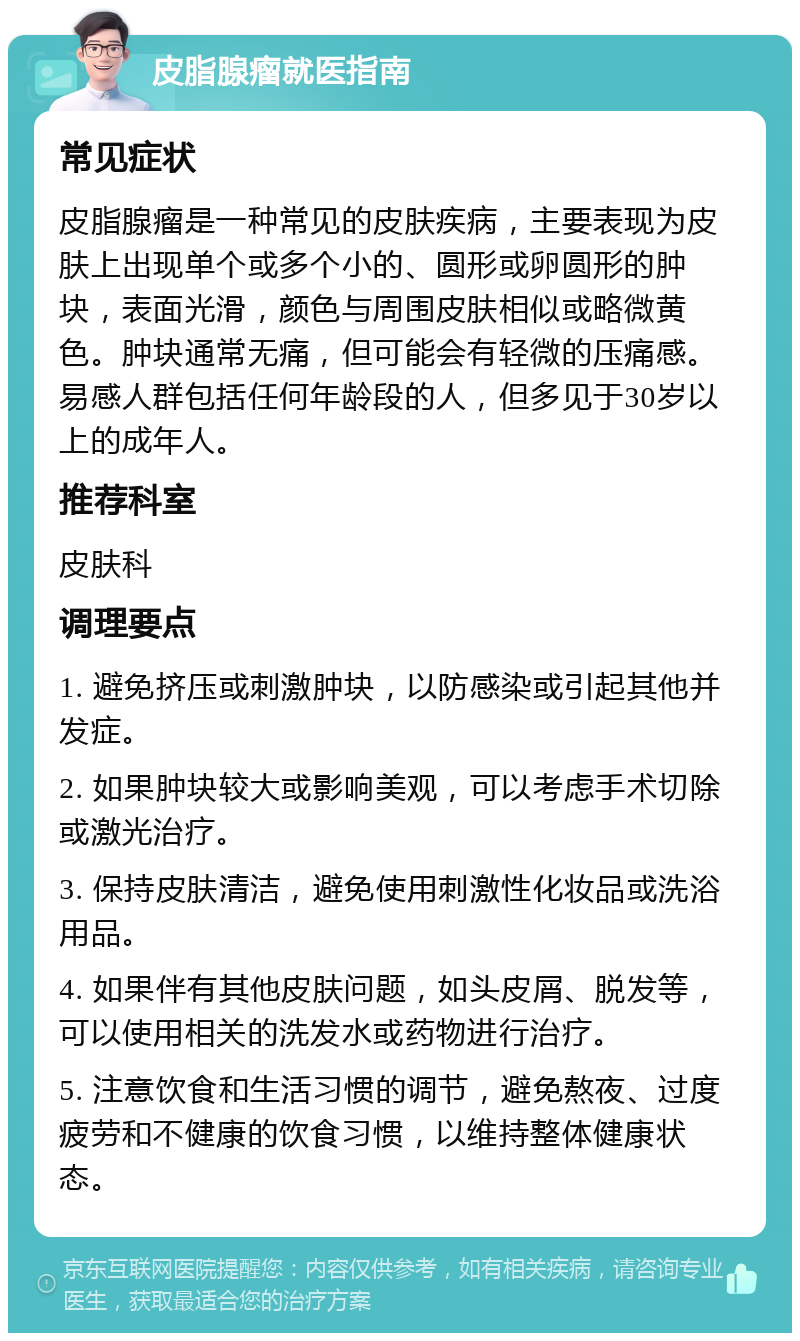 皮脂腺瘤就医指南 常见症状 皮脂腺瘤是一种常见的皮肤疾病，主要表现为皮肤上出现单个或多个小的、圆形或卵圆形的肿块，表面光滑，颜色与周围皮肤相似或略微黄色。肿块通常无痛，但可能会有轻微的压痛感。易感人群包括任何年龄段的人，但多见于30岁以上的成年人。 推荐科室 皮肤科 调理要点 1. 避免挤压或刺激肿块，以防感染或引起其他并发症。 2. 如果肿块较大或影响美观，可以考虑手术切除或激光治疗。 3. 保持皮肤清洁，避免使用刺激性化妆品或洗浴用品。 4. 如果伴有其他皮肤问题，如头皮屑、脱发等，可以使用相关的洗发水或药物进行治疗。 5. 注意饮食和生活习惯的调节，避免熬夜、过度疲劳和不健康的饮食习惯，以维持整体健康状态。