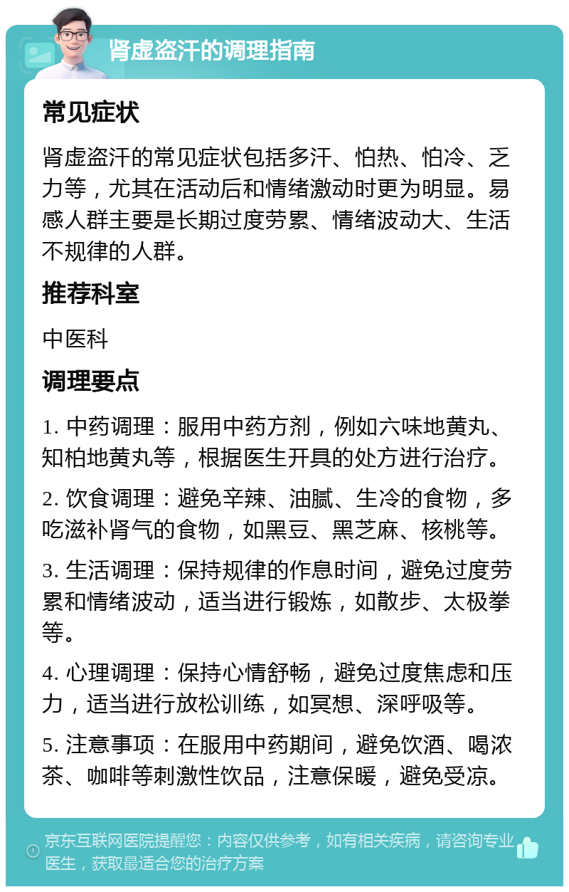 肾虚盗汗的调理指南 常见症状 肾虚盗汗的常见症状包括多汗、怕热、怕冷、乏力等，尤其在活动后和情绪激动时更为明显。易感人群主要是长期过度劳累、情绪波动大、生活不规律的人群。 推荐科室 中医科 调理要点 1. 中药调理：服用中药方剂，例如六味地黄丸、知柏地黄丸等，根据医生开具的处方进行治疗。 2. 饮食调理：避免辛辣、油腻、生冷的食物，多吃滋补肾气的食物，如黑豆、黑芝麻、核桃等。 3. 生活调理：保持规律的作息时间，避免过度劳累和情绪波动，适当进行锻炼，如散步、太极拳等。 4. 心理调理：保持心情舒畅，避免过度焦虑和压力，适当进行放松训练，如冥想、深呼吸等。 5. 注意事项：在服用中药期间，避免饮酒、喝浓茶、咖啡等刺激性饮品，注意保暖，避免受凉。