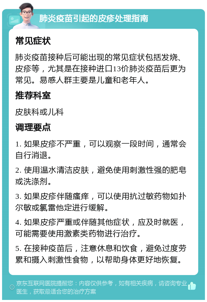 肺炎疫苗引起的皮疹处理指南 常见症状 肺炎疫苗接种后可能出现的常见症状包括发烧、皮疹等，尤其是在接种进口13价肺炎疫苗后更为常见。易感人群主要是儿童和老年人。 推荐科室 皮肤科或儿科 调理要点 1. 如果皮疹不严重，可以观察一段时间，通常会自行消退。 2. 使用温水清洁皮肤，避免使用刺激性强的肥皂或洗涤剂。 3. 如果皮疹伴随瘙痒，可以使用抗过敏药物如扑尔敏或氯雷他定进行缓解。 4. 如果皮疹严重或伴随其他症状，应及时就医，可能需要使用激素类药物进行治疗。 5. 在接种疫苗后，注意休息和饮食，避免过度劳累和摄入刺激性食物，以帮助身体更好地恢复。