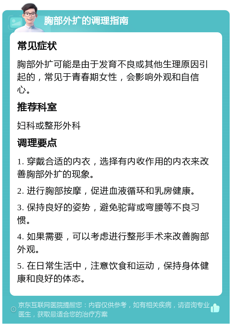 胸部外扩的调理指南 常见症状 胸部外扩可能是由于发育不良或其他生理原因引起的，常见于青春期女性，会影响外观和自信心。 推荐科室 妇科或整形外科 调理要点 1. 穿戴合适的内衣，选择有内收作用的内衣来改善胸部外扩的现象。 2. 进行胸部按摩，促进血液循环和乳房健康。 3. 保持良好的姿势，避免驼背或弯腰等不良习惯。 4. 如果需要，可以考虑进行整形手术来改善胸部外观。 5. 在日常生活中，注意饮食和运动，保持身体健康和良好的体态。