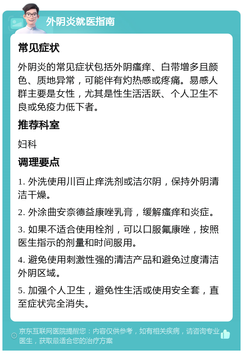 外阴炎就医指南 常见症状 外阴炎的常见症状包括外阴瘙痒、白带增多且颜色、质地异常，可能伴有灼热感或疼痛。易感人群主要是女性，尤其是性生活活跃、个人卫生不良或免疫力低下者。 推荐科室 妇科 调理要点 1. 外洗使用川百止痒洗剂或洁尔阴，保持外阴清洁干燥。 2. 外涂曲安奈德益康唑乳膏，缓解瘙痒和炎症。 3. 如果不适合使用栓剂，可以口服氟康唑，按照医生指示的剂量和时间服用。 4. 避免使用刺激性强的清洁产品和避免过度清洁外阴区域。 5. 加强个人卫生，避免性生活或使用安全套，直至症状完全消失。