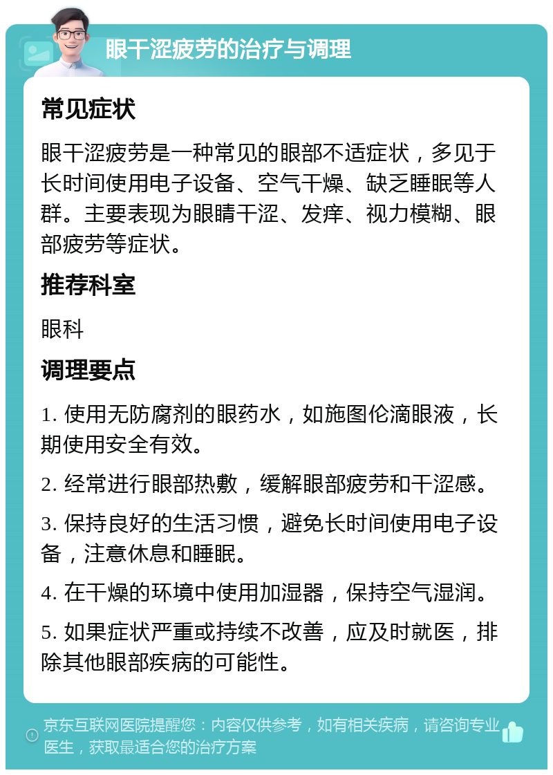 眼干涩疲劳的治疗与调理 常见症状 眼干涩疲劳是一种常见的眼部不适症状，多见于长时间使用电子设备、空气干燥、缺乏睡眠等人群。主要表现为眼睛干涩、发痒、视力模糊、眼部疲劳等症状。 推荐科室 眼科 调理要点 1. 使用无防腐剂的眼药水，如施图伦滴眼液，长期使用安全有效。 2. 经常进行眼部热敷，缓解眼部疲劳和干涩感。 3. 保持良好的生活习惯，避免长时间使用电子设备，注意休息和睡眠。 4. 在干燥的环境中使用加湿器，保持空气湿润。 5. 如果症状严重或持续不改善，应及时就医，排除其他眼部疾病的可能性。