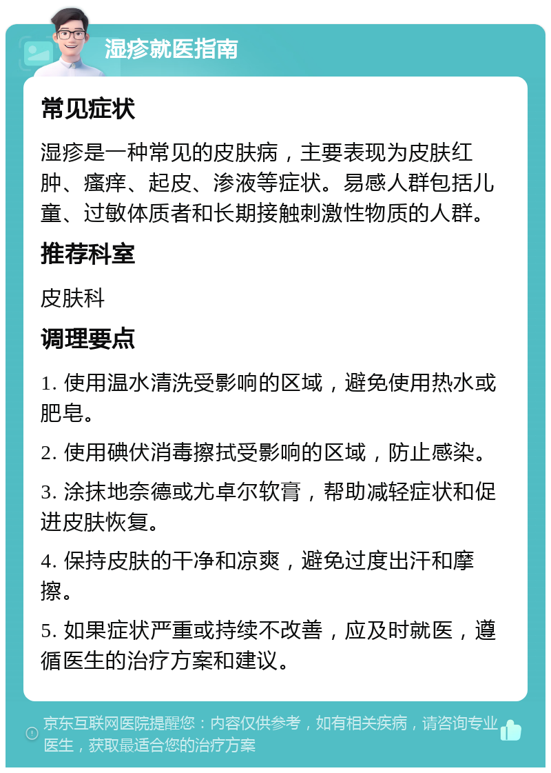 湿疹就医指南 常见症状 湿疹是一种常见的皮肤病，主要表现为皮肤红肿、瘙痒、起皮、渗液等症状。易感人群包括儿童、过敏体质者和长期接触刺激性物质的人群。 推荐科室 皮肤科 调理要点 1. 使用温水清洗受影响的区域，避免使用热水或肥皂。 2. 使用碘伏消毒擦拭受影响的区域，防止感染。 3. 涂抹地奈德或尤卓尔软膏，帮助减轻症状和促进皮肤恢复。 4. 保持皮肤的干净和凉爽，避免过度出汗和摩擦。 5. 如果症状严重或持续不改善，应及时就医，遵循医生的治疗方案和建议。