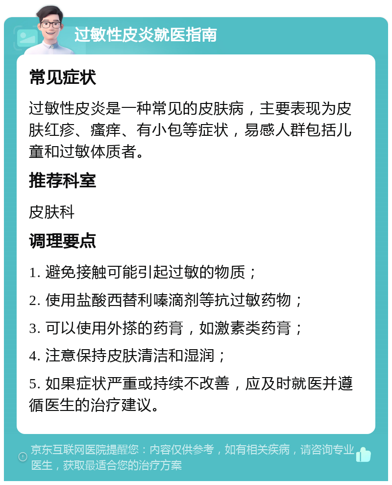 过敏性皮炎就医指南 常见症状 过敏性皮炎是一种常见的皮肤病，主要表现为皮肤红疹、瘙痒、有小包等症状，易感人群包括儿童和过敏体质者。 推荐科室 皮肤科 调理要点 1. 避免接触可能引起过敏的物质； 2. 使用盐酸西替利嗪滴剂等抗过敏药物； 3. 可以使用外搽的药膏，如激素类药膏； 4. 注意保持皮肤清洁和湿润； 5. 如果症状严重或持续不改善，应及时就医并遵循医生的治疗建议。