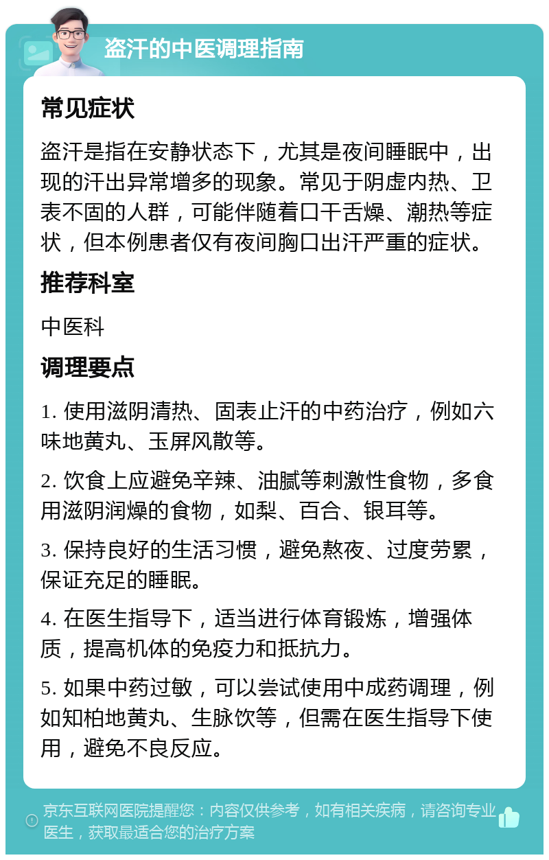 盗汗的中医调理指南 常见症状 盗汗是指在安静状态下，尤其是夜间睡眠中，出现的汗出异常增多的现象。常见于阴虚内热、卫表不固的人群，可能伴随着口干舌燥、潮热等症状，但本例患者仅有夜间胸口出汗严重的症状。 推荐科室 中医科 调理要点 1. 使用滋阴清热、固表止汗的中药治疗，例如六味地黄丸、玉屏风散等。 2. 饮食上应避免辛辣、油腻等刺激性食物，多食用滋阴润燥的食物，如梨、百合、银耳等。 3. 保持良好的生活习惯，避免熬夜、过度劳累，保证充足的睡眠。 4. 在医生指导下，适当进行体育锻炼，增强体质，提高机体的免疫力和抵抗力。 5. 如果中药过敏，可以尝试使用中成药调理，例如知柏地黄丸、生脉饮等，但需在医生指导下使用，避免不良反应。