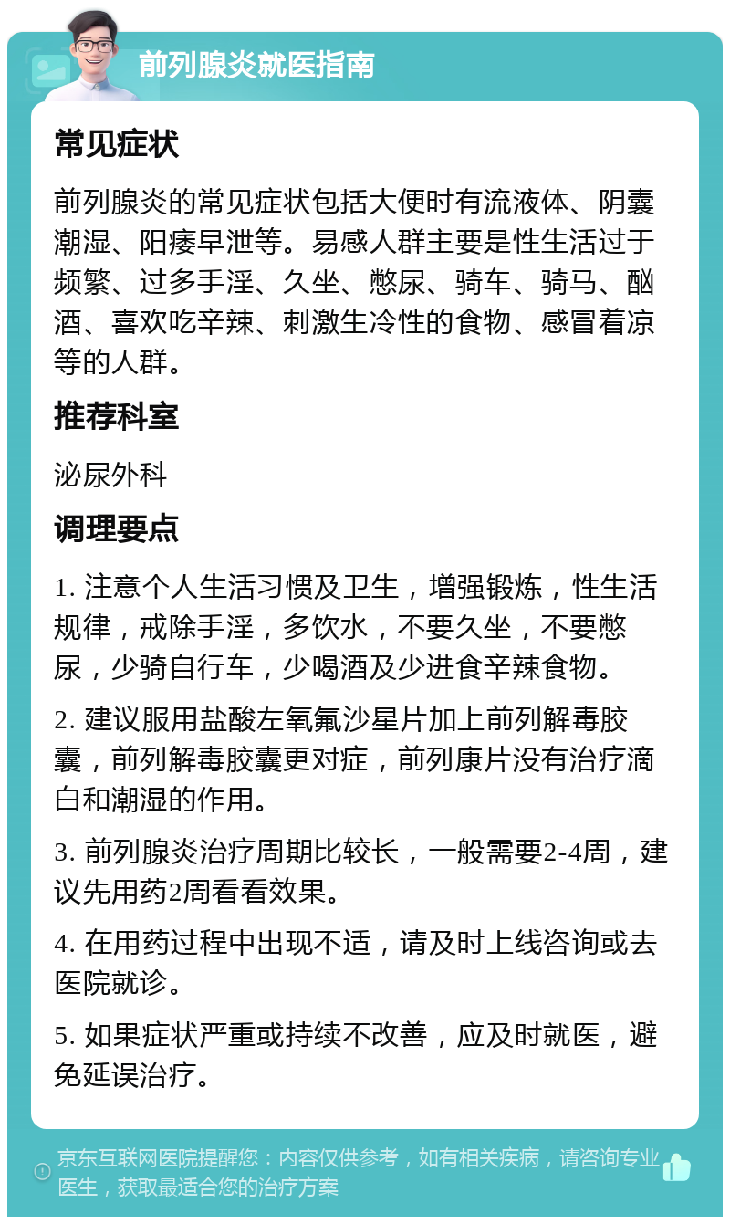 前列腺炎就医指南 常见症状 前列腺炎的常见症状包括大便时有流液体、阴囊潮湿、阳痿早泄等。易感人群主要是性生活过于频繁、过多手淫、久坐、憋尿、骑车、骑马、酗酒、喜欢吃辛辣、刺激生冷性的食物、感冒着凉等的人群。 推荐科室 泌尿外科 调理要点 1. 注意个人生活习惯及卫生，增强锻炼，性生活规律，戒除手淫，多饮水，不要久坐，不要憋尿，少骑自行车，少喝酒及少进食辛辣食物。 2. 建议服用盐酸左氧氟沙星片加上前列解毒胶囊，前列解毒胶囊更对症，前列康片没有治疗滴白和潮湿的作用。 3. 前列腺炎治疗周期比较长，一般需要2-4周，建议先用药2周看看效果。 4. 在用药过程中出现不适，请及时上线咨询或去医院就诊。 5. 如果症状严重或持续不改善，应及时就医，避免延误治疗。