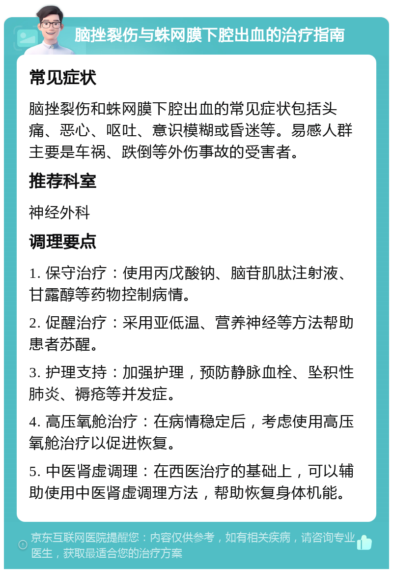 脑挫裂伤与蛛网膜下腔出血的治疗指南 常见症状 脑挫裂伤和蛛网膜下腔出血的常见症状包括头痛、恶心、呕吐、意识模糊或昏迷等。易感人群主要是车祸、跌倒等外伤事故的受害者。 推荐科室 神经外科 调理要点 1. 保守治疗：使用丙戊酸钠、脑苷肌肽注射液、甘露醇等药物控制病情。 2. 促醒治疗：采用亚低温、营养神经等方法帮助患者苏醒。 3. 护理支持：加强护理，预防静脉血栓、坠积性肺炎、褥疮等并发症。 4. 高压氧舱治疗：在病情稳定后，考虑使用高压氧舱治疗以促进恢复。 5. 中医肾虚调理：在西医治疗的基础上，可以辅助使用中医肾虚调理方法，帮助恢复身体机能。