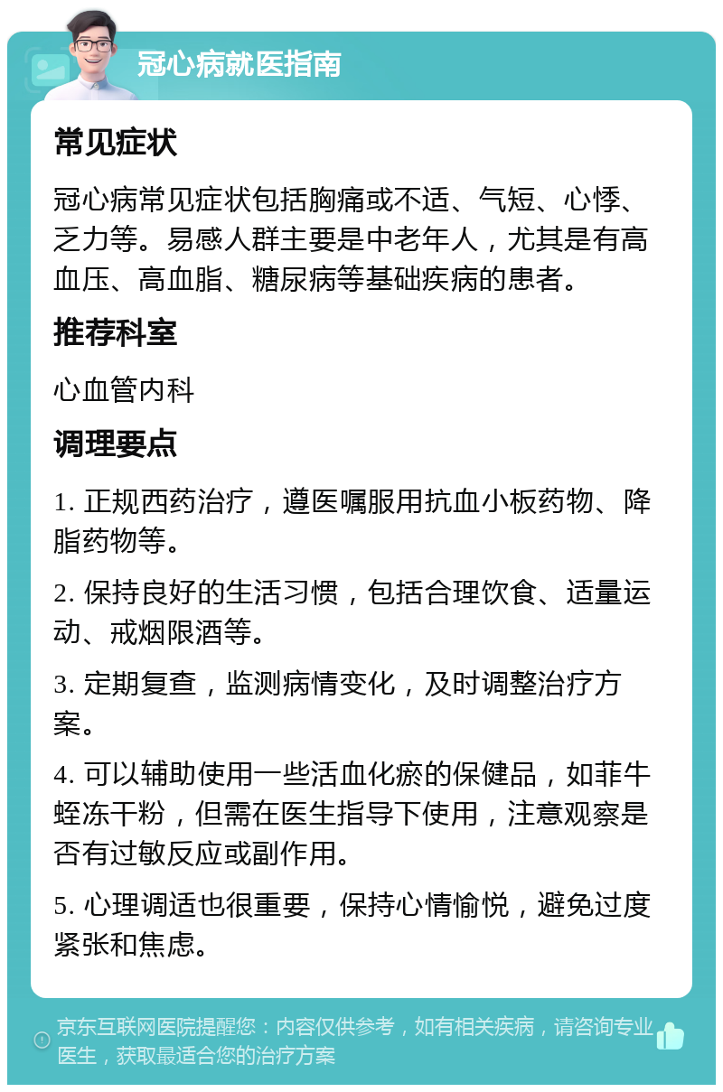 冠心病就医指南 常见症状 冠心病常见症状包括胸痛或不适、气短、心悸、乏力等。易感人群主要是中老年人，尤其是有高血压、高血脂、糖尿病等基础疾病的患者。 推荐科室 心血管内科 调理要点 1. 正规西药治疗，遵医嘱服用抗血小板药物、降脂药物等。 2. 保持良好的生活习惯，包括合理饮食、适量运动、戒烟限酒等。 3. 定期复查，监测病情变化，及时调整治疗方案。 4. 可以辅助使用一些活血化瘀的保健品，如菲牛蛭冻干粉，但需在医生指导下使用，注意观察是否有过敏反应或副作用。 5. 心理调适也很重要，保持心情愉悦，避免过度紧张和焦虑。