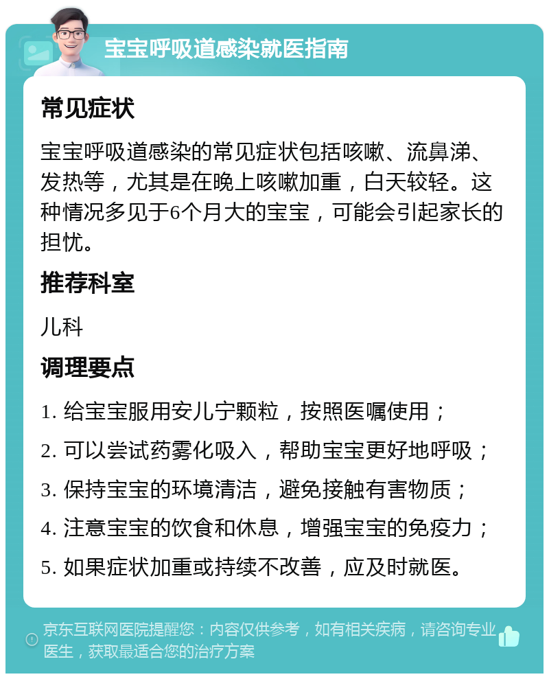 宝宝呼吸道感染就医指南 常见症状 宝宝呼吸道感染的常见症状包括咳嗽、流鼻涕、发热等，尤其是在晚上咳嗽加重，白天较轻。这种情况多见于6个月大的宝宝，可能会引起家长的担忧。 推荐科室 儿科 调理要点 1. 给宝宝服用安儿宁颗粒，按照医嘱使用； 2. 可以尝试药雾化吸入，帮助宝宝更好地呼吸； 3. 保持宝宝的环境清洁，避免接触有害物质； 4. 注意宝宝的饮食和休息，增强宝宝的免疫力； 5. 如果症状加重或持续不改善，应及时就医。