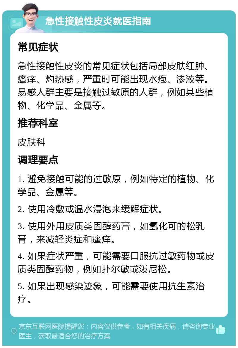 急性接触性皮炎就医指南 常见症状 急性接触性皮炎的常见症状包括局部皮肤红肿、瘙痒、灼热感，严重时可能出现水疱、渗液等。易感人群主要是接触过敏原的人群，例如某些植物、化学品、金属等。 推荐科室 皮肤科 调理要点 1. 避免接触可能的过敏原，例如特定的植物、化学品、金属等。 2. 使用冷敷或温水浸泡来缓解症状。 3. 使用外用皮质类固醇药膏，如氢化可的松乳膏，来减轻炎症和瘙痒。 4. 如果症状严重，可能需要口服抗过敏药物或皮质类固醇药物，例如扑尔敏或泼尼松。 5. 如果出现感染迹象，可能需要使用抗生素治疗。