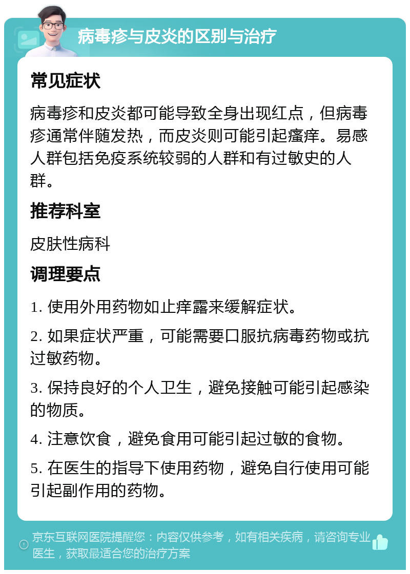 病毒疹与皮炎的区别与治疗 常见症状 病毒疹和皮炎都可能导致全身出现红点，但病毒疹通常伴随发热，而皮炎则可能引起瘙痒。易感人群包括免疫系统较弱的人群和有过敏史的人群。 推荐科室 皮肤性病科 调理要点 1. 使用外用药物如止痒露来缓解症状。 2. 如果症状严重，可能需要口服抗病毒药物或抗过敏药物。 3. 保持良好的个人卫生，避免接触可能引起感染的物质。 4. 注意饮食，避免食用可能引起过敏的食物。 5. 在医生的指导下使用药物，避免自行使用可能引起副作用的药物。