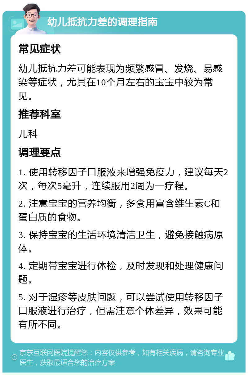 幼儿抵抗力差的调理指南 常见症状 幼儿抵抗力差可能表现为频繁感冒、发烧、易感染等症状，尤其在10个月左右的宝宝中较为常见。 推荐科室 儿科 调理要点 1. 使用转移因子口服液来增强免疫力，建议每天2次，每次5毫升，连续服用2周为一疗程。 2. 注意宝宝的营养均衡，多食用富含维生素C和蛋白质的食物。 3. 保持宝宝的生活环境清洁卫生，避免接触病原体。 4. 定期带宝宝进行体检，及时发现和处理健康问题。 5. 对于湿疹等皮肤问题，可以尝试使用转移因子口服液进行治疗，但需注意个体差异，效果可能有所不同。