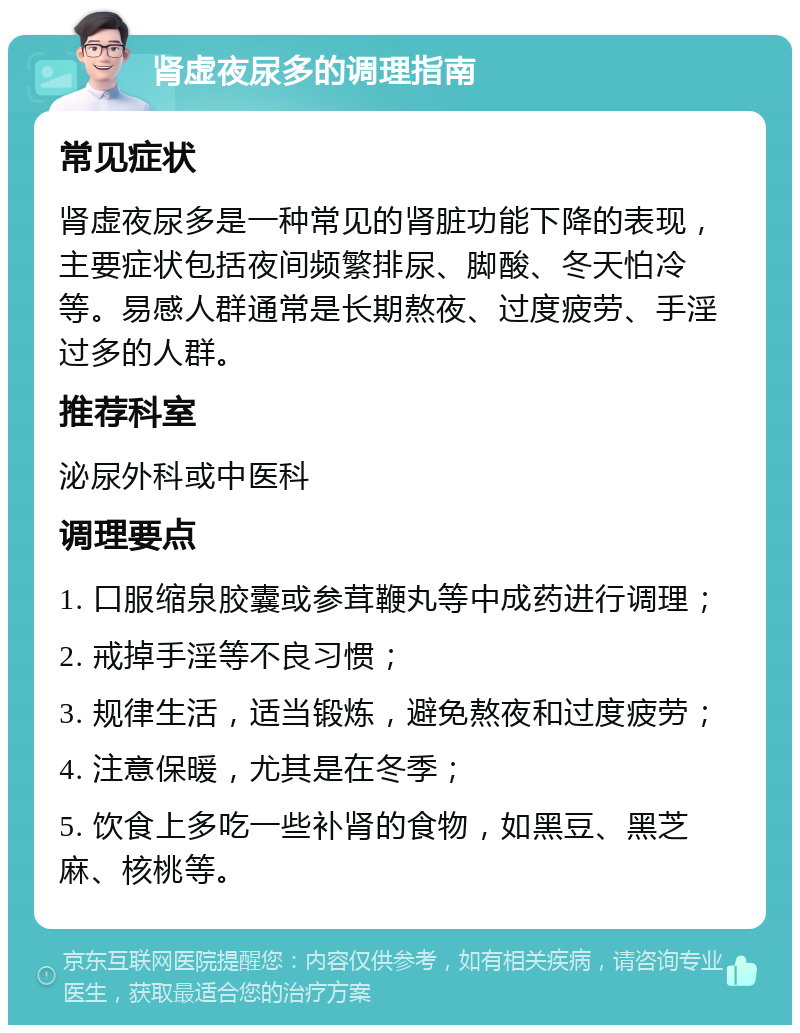 肾虚夜尿多的调理指南 常见症状 肾虚夜尿多是一种常见的肾脏功能下降的表现，主要症状包括夜间频繁排尿、脚酸、冬天怕冷等。易感人群通常是长期熬夜、过度疲劳、手淫过多的人群。 推荐科室 泌尿外科或中医科 调理要点 1. 口服缩泉胶囊或参茸鞭丸等中成药进行调理； 2. 戒掉手淫等不良习惯； 3. 规律生活，适当锻炼，避免熬夜和过度疲劳； 4. 注意保暖，尤其是在冬季； 5. 饮食上多吃一些补肾的食物，如黑豆、黑芝麻、核桃等。