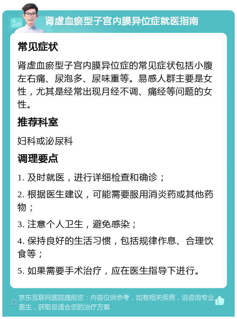 肾虚血瘀型子宫内膜异位症就医指南 常见症状 肾虚血瘀型子宫内膜异位症的常见症状包括小腹左右痛、尿泡多、尿味重等。易感人群主要是女性，尤其是经常出现月经不调、痛经等问题的女性。 推荐科室 妇科或泌尿科 调理要点 1. 及时就医，进行详细检查和确诊； 2. 根据医生建议，可能需要服用消炎药或其他药物； 3. 注意个人卫生，避免感染； 4. 保持良好的生活习惯，包括规律作息、合理饮食等； 5. 如果需要手术治疗，应在医生指导下进行。