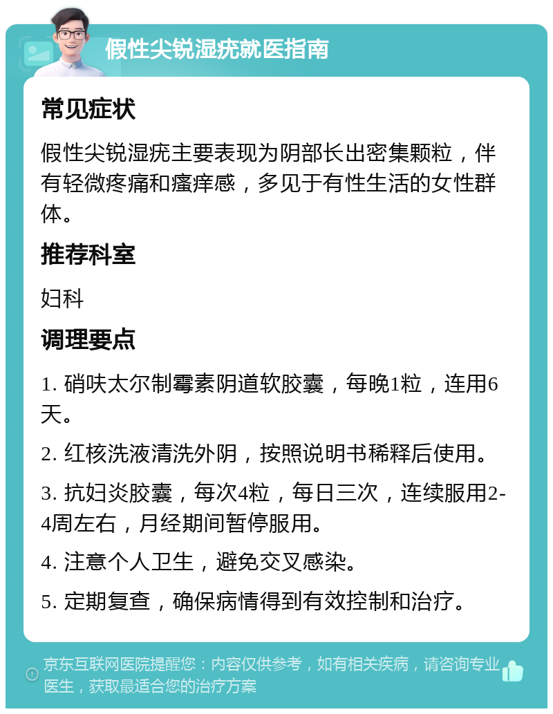 假性尖锐湿疣就医指南 常见症状 假性尖锐湿疣主要表现为阴部长出密集颗粒，伴有轻微疼痛和瘙痒感，多见于有性生活的女性群体。 推荐科室 妇科 调理要点 1. 硝呋太尔制霉素阴道软胶囊，每晚1粒，连用6天。 2. 红核洗液清洗外阴，按照说明书稀释后使用。 3. 抗妇炎胶囊，每次4粒，每日三次，连续服用2-4周左右，月经期间暂停服用。 4. 注意个人卫生，避免交叉感染。 5. 定期复查，确保病情得到有效控制和治疗。