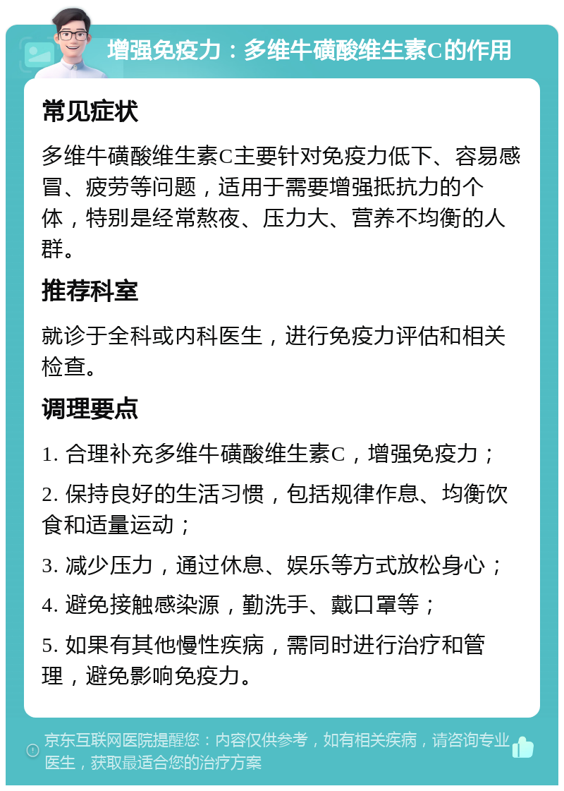 增强免疫力：多维牛磺酸维生素C的作用 常见症状 多维牛磺酸维生素C主要针对免疫力低下、容易感冒、疲劳等问题，适用于需要增强抵抗力的个体，特别是经常熬夜、压力大、营养不均衡的人群。 推荐科室 就诊于全科或内科医生，进行免疫力评估和相关检查。 调理要点 1. 合理补充多维牛磺酸维生素C，增强免疫力； 2. 保持良好的生活习惯，包括规律作息、均衡饮食和适量运动； 3. 减少压力，通过休息、娱乐等方式放松身心； 4. 避免接触感染源，勤洗手、戴口罩等； 5. 如果有其他慢性疾病，需同时进行治疗和管理，避免影响免疫力。