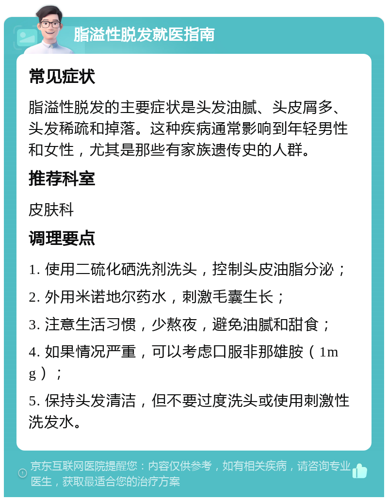 脂溢性脱发就医指南 常见症状 脂溢性脱发的主要症状是头发油腻、头皮屑多、头发稀疏和掉落。这种疾病通常影响到年轻男性和女性，尤其是那些有家族遗传史的人群。 推荐科室 皮肤科 调理要点 1. 使用二硫化硒洗剂洗头，控制头皮油脂分泌； 2. 外用米诺地尔药水，刺激毛囊生长； 3. 注意生活习惯，少熬夜，避免油腻和甜食； 4. 如果情况严重，可以考虑口服非那雄胺（1mg）； 5. 保持头发清洁，但不要过度洗头或使用刺激性洗发水。